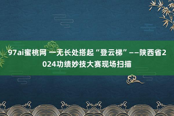 97ai蜜桃网 一无长处搭起“登云梯”——陕西省2024功绩妙技大赛现场扫描