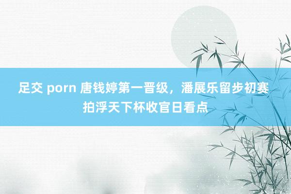 足交 porn 唐钱婷第一晋级，潘展乐留步初赛 拍浮天下杯收官日看点