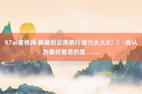 97ai蜜桃网 新疆到云南旅行潜力太大😭我认为最好意思的是……