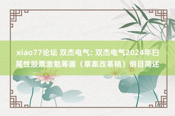 xiao77论坛 双杰电气: 双杰电气2024年扫尾性股票激勉筹画（草案改革稿）纲目简述