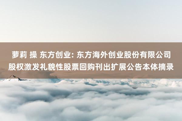 萝莉 操 东方创业: 东方海外创业股份有限公司股权激发礼貌性股票回购刊出扩展公告本体摘录