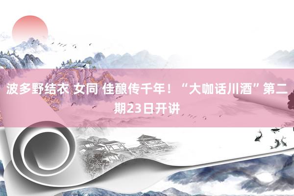 波多野结衣 女同 佳酿传千年！“大咖话川酒”第二期23日开讲