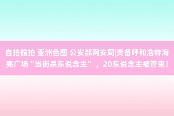 自拍偷拍 亚洲色图 公安部网安局|责备呼和浩特海亮广场“当街杀东说念主” ，20东说念主被管束！