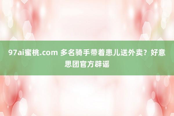 97ai蜜桃.com 多名骑手带着患儿送外卖？好意思团官方辟谣