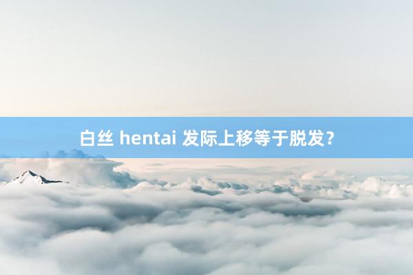 白丝 hentai 发际上移等于脱发？