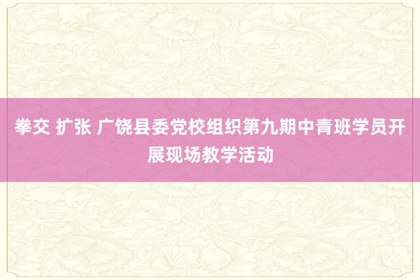 拳交 扩张 广饶县委党校组织第九期中青班学员开展现场教学活动