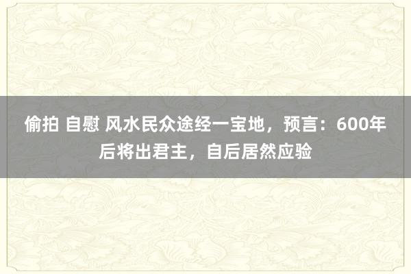 偷拍 自慰 风水民众途经一宝地，预言：600年后将出君主，自后居然应验