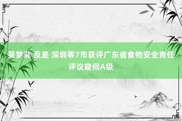 吴梦菲 反差 深圳等7市获评广东省食物安全责任评议窥伺A级