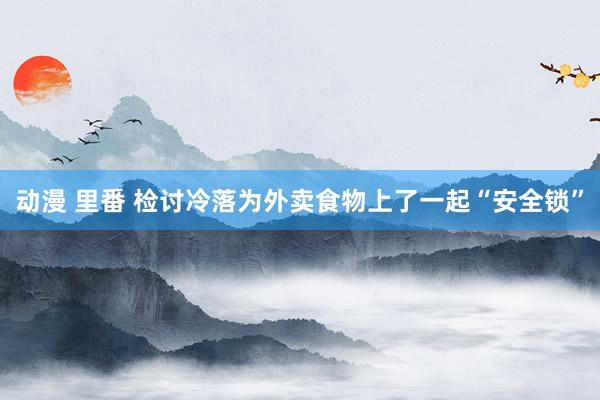 动漫 里番 检讨冷落为外卖食物上了一起“安全锁”