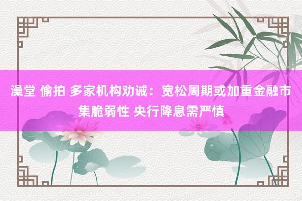 澡堂 偷拍 多家机构劝诫：宽松周期或加重金融市集脆弱性 央行降息需严慎