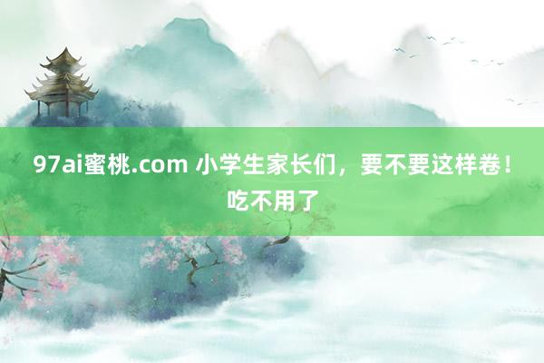 97ai蜜桃.com 小学生家长们，要不要这样卷！吃不用了