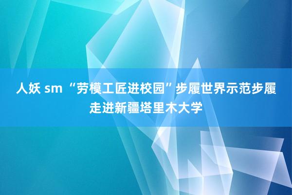 人妖 sm “劳模工匠进校园”步履世界示范步履走进新疆塔里木大学