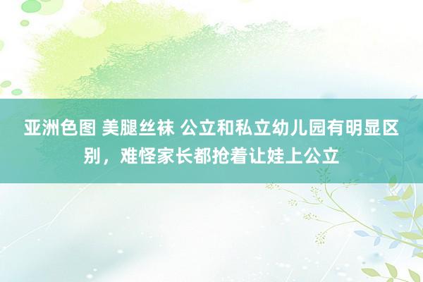 亚洲色图 美腿丝袜 公立和私立幼儿园有明显区别，难怪家长都抢着让娃上公立