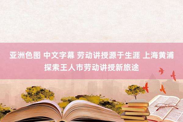 亚洲色图 中文字幕 劳动讲授源于生涯 上海黄浦探索王人市劳动讲授新旅途