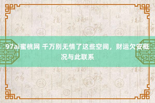 97ai蜜桃网 千万别无情了这些空间，财运欠安概况与此联系