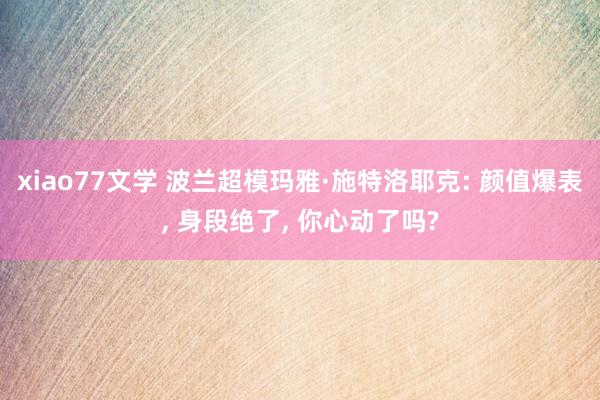 xiao77文学 波兰超模玛雅·施特洛耶克: 颜值爆表， 身段绝了， 你心动了吗?