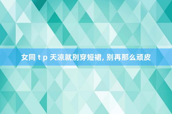 女同 t p 天凉就别穿短裙， 别再那么顽皮