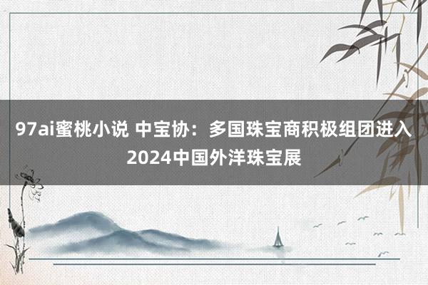 97ai蜜桃小说 中宝协：多国珠宝商积极组团进入2024中国外洋珠宝展