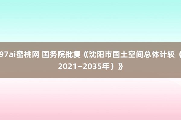 97ai蜜桃网 国务院批复《沈阳市国土空间总体计较（2021—2035年）》