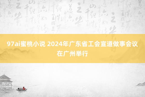 97ai蜜桃小说 2024年广东省工会宣道做事会议在广州举行