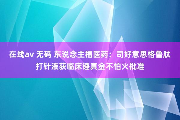 在线av 无码 东说念主福医药：司好意思格鲁肽打针液获临床锤真金不怕火批准