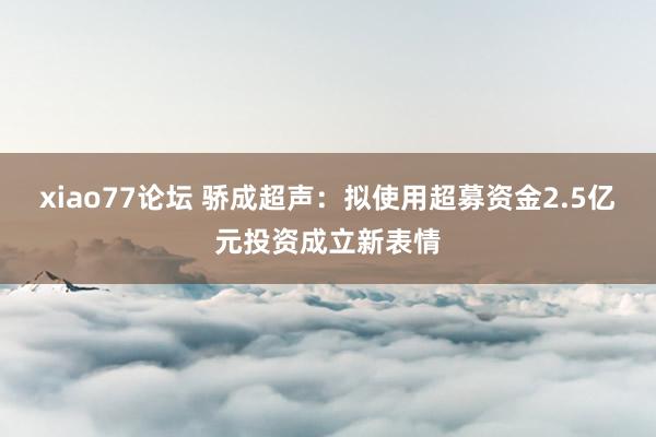 xiao77论坛 骄成超声：拟使用超募资金2.5亿元投资成立新表情