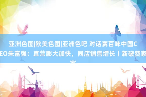 亚洲色图|欧美色图|亚洲色吧 对话赛百味中国CEO朱富强：直营膨大加快，同店销售增长丨新破费家