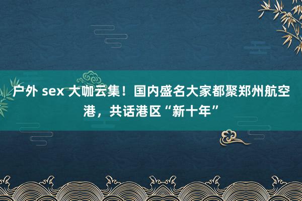 户外 sex 大咖云集！国内盛名大家都聚郑州航空港，共话港区“新十年”