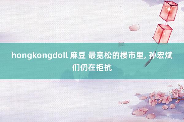 hongkongdoll 麻豆 最宽松的楼市里， 孙宏斌们仍在拒抗