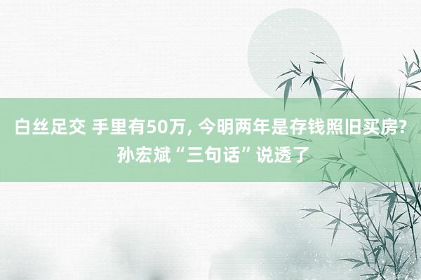 白丝足交 手里有50万, 今明两年是存钱照旧买房? 孙宏斌“三句话”说透了