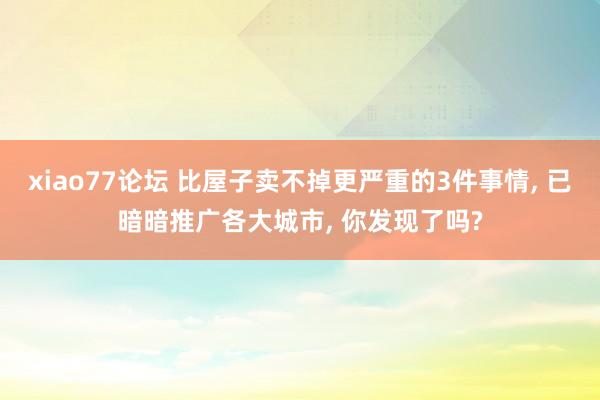 xiao77论坛 比屋子卖不掉更严重的3件事情， 已暗暗推广各大城市， 你发现了吗?