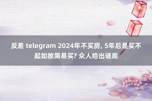 反差 telegram 2024年不买房, 5年后是买不起如故简易买? 众人给出谜底