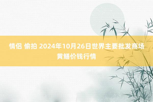 情侣 偷拍 2024年10月26日世界主要批发商场黄鳝价钱行情