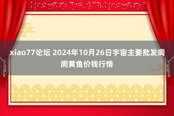 xiao77论坛 2024年10月26日宇宙主要批发阛阓黄鱼价钱行情