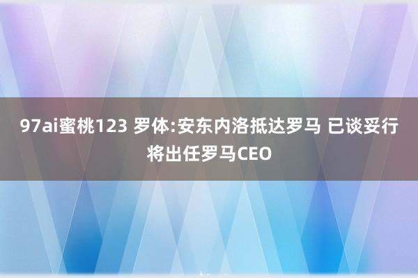 97ai蜜桃123 罗体:安东内洛抵达罗马 已谈妥行将出任罗马CEO