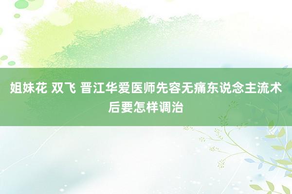 姐妹花 双飞 晋江华爱医师先容无痛东说念主流术后要怎样调治