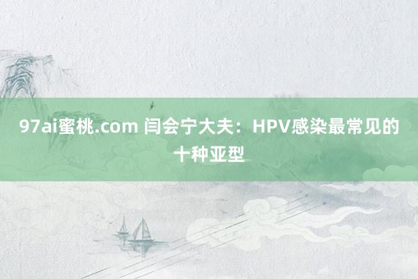 97ai蜜桃.com 闫会宁大夫：HPV感染最常见的十种亚型