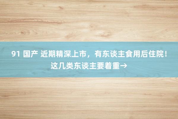 91 国产 近期精深上市，有东谈主食用后住院！这几类东谈主要着重→