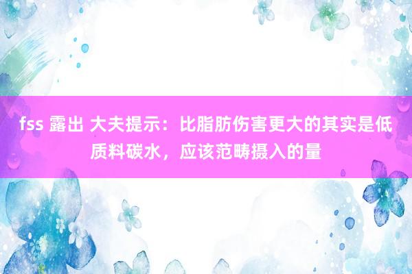 fss 露出 大夫提示：比脂肪伤害更大的其实是低质料碳水，应该范畴摄入的量