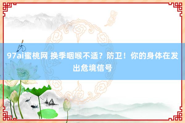 97ai蜜桃网 换季咽喉不适？防卫！你的身体在发出危境信号