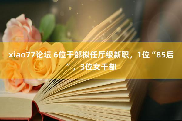 xiao77论坛 6位干部拟任厅级新职，1位“85后”，3位女干部