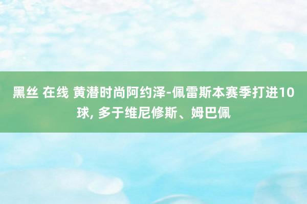 黑丝 在线 黄潜时尚阿约泽-佩雷斯本赛季打进10球， 多于维尼修斯、姆巴佩