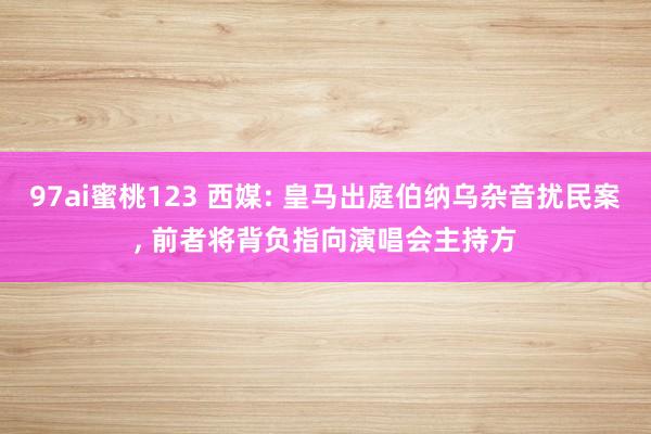 97ai蜜桃123 西媒: 皇马出庭伯纳乌杂音扰民案， 前者将背负指向演唱会主持方