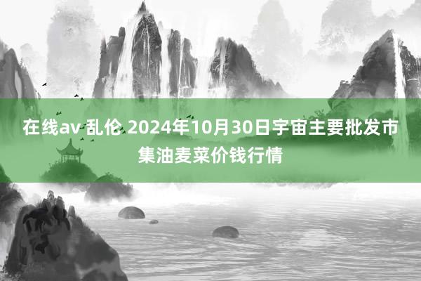 在线av 乱伦 2024年10月30日宇宙主要批发市集油麦菜价钱行情