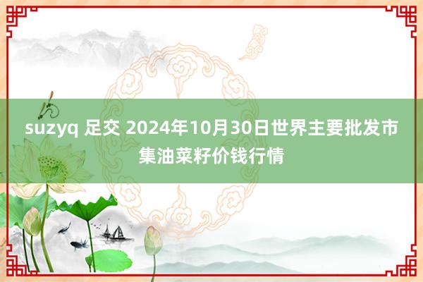 suzyq 足交 2024年10月30日世界主要批发市集油菜籽价钱行情