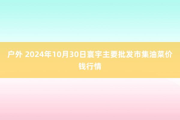 户外 2024年10月30日寰宇主要批发市集油菜价钱行情