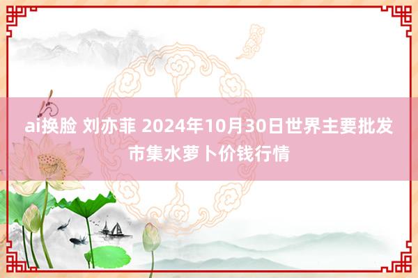 ai换脸 刘亦菲 2024年10月30日世界主要批发市集水萝卜价钱行情