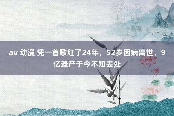 av 动漫 凭一首歌红了24年，52岁因病离世，9亿遗产于今不知去处