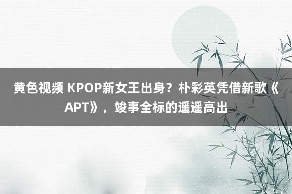 黄色视频 KPOP新女王出身？朴彩英凭借新歌《APT》，竣事全标的遥遥高出