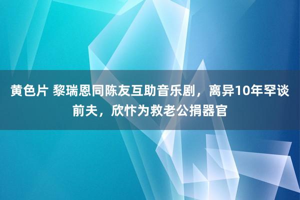 黄色片 黎瑞恩同陈友互助音乐剧，离异10年罕谈前夫，欣忭为救老公捐器官